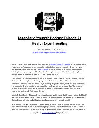 Legendary Strength Podcast Episode 23
                Health Experimenting
                                     Get this podcast on iTunes at:
                               http://legendarystrength.com/go/podcast




Hey, it’s Logan Christopher here and welcome to the Legendary Strength podcast. In the episode today,
I’m going to be focusing on some health information. Before we dive into that, I do want to make
mention that I am going to be holding very big sale. It will be starting on Tuesday so unless you’re
listening to this right away, I will likely be in full force by the time you listen to this or it may have
passed. Hopefully, one way or another, you get to take part in it.

The idea with the sale is I’m looking to buy a house and I need to raise money for the down payment.
That’s why I’m having the sale. You’re going to be able to save on all the different products I have,
everything I have available, and hopefully you can help me get the house, which has been something
I’ve wanted to do my entire life at some point. So I really want to get on top of that. Thank you very
much in participating in the sale. If you’re a subscriber, if you’re on the website, you’ll see that
everywhere pretty much for the next few days.

Let’s talk about health. This is really going to go from some of the stuff that I recently put on the blog. If
you saw on the previous Friday, I had an article about killing parasites. We’re going to be talking about
that and some of the things that have occurred since then, very interesting stuff.

First, I want to talk about experimenting with health. The way I see it is health is something you can
treat in the same sort of way as exercise. It’s progressive. You’re not either healthy or not. It really is a
continuum, how healthy you can be and how far you can take it. Can it be taken too far? Absolutely. I

                             Copyright © 2013 LegendaryStrength.com All Rights Reserved
 