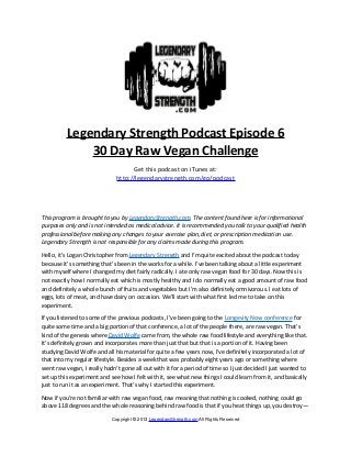 Legendary Strength Podcast Episode 6
              30 Day Raw Vegan Challenge
                                    Get this podcast on iTunes at:
                              http://legendarystrength.com/go/podcast




This program is brought to you by LegendaryStrength.com. The content found here is for informational
purposes only and is not intended as medical advice. It is recommended you talk to your qualified health
professional before making any changes to your exercise plan, diet, or prescription medication use.
Legendary Strength is not responsible for any claims made during this program.

Hello, it’s Logan Christopher from Legendary Strength and I’m quite excited about the podcast today
because it’s something that’s been in the works for a while. I’ve been talking about a little experiment
with myself where I changed my diet fairly radically. I ate only raw vegan food for 30 days. Now this is
not exactly how I normally eat which is mostly healthy and I do normally eat a good amount of raw food
and definitely a whole bunch of fruits and vegetables but I’m also definitely omnivorous. I eat lots of
eggs, lots of meat, and have dairy on occasion. We’ll start with what first led me to take on this
experiment.

If you listened to some of the previous podcasts, I’ve been going to the Longevity Now conference for
quite some time and a big portion of that conference, a lot of the people there, are raw vegan. That’s
kind of the genesis where David Wolfe came from, the whole raw food lifestyle and everything like that.
It’s definitely grown and incorporates more than just that but that is a portion of it. Having been
studying David Wolfe and all his material for quite a few years now, I’ve definitely incorporated a lot of
that into my regular lifestyle. Besides a week that was probably eight years ago or something where
went raw vegan, I really hadn’t gone all out with it for a period of time so I just decided I just wanted to
set up this experiment and see how I felt with it, see what new things I could learn from it, and basically
just to run it as an experiment. That’s why I started this experiment.

Now if you’re not familiar with raw vegan food, raw meaning that nothing is cooked, nothing could go
above 118 degrees and the whole reasoning behind raw food is that if you heat things up, you destroy—
                            Copyright © 2013 LegendaryStrength.com All Rights Reserved
 