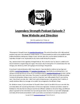 Legendary Strength Podcast Episode 7
               New Website and Direction
                                    Get this podcast on iTunes at:
                              http://legendarystrength.com/go/podcast




This program is brought to you by LegendaryStrength.com. The content found here is for informational
purposes only and is not intended as medical advice. It is recommended you talk to your qualified health
professional before making any changes to your exercise plan, diet, or prescription medication use.
Legendary Strength is not responsible for any claims made during this program.

Hey, welcome back to the Legendary Strength Podcast. This is the first one I’ve done in a while but it’s
about to become a regular thing once again. The reason why I’m doing this is I’m excited about the new
changes, new direction, which we’re going to be covering in this podcast.

If you haven’t noticed already or didn’t hear about it, I have decided to combine my two big main
websites, Lost of Hand Balancing and Legendary Strength.com. Specifically by combining them, I am
rolling in everything that was at Lost Art of Hand Balancing into LegendaryStrength.com and just making
that my one and only main home base. The reason I’ve decided to do this, which is actually something
I’ve been thinking about doing or years, was for a long time I was telling people that if I was starting
over, I’d just have one main site. I didn’t do it earlier simply because I was worried that if I did this, it
would somehow dilute my message or it wouldn’t be as targeted to the different things.

For whatever reason, it just came down to the point where I want to be able to focus on one main site
and really deliver all my training information at that one single place. Someone said when I asked for
feedback on this idea that he really just saw the two different websites as the same thing, just different
places to go look for the information but my training and what I do, there’s so much with bodyweight
and really all the hands and acrobatics stuff, it just really is an extension of everything I covered at
                            Copyright © 2013 LegendaryStrength.com All Rights Reserved
 