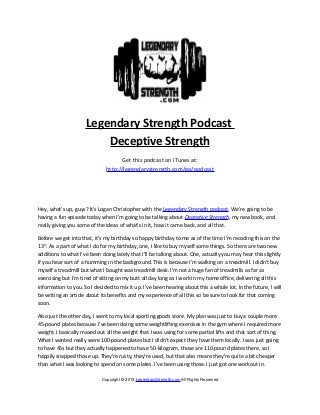 Legendary Strength Podcast
Deceptive Strength
Get this podcast on iTunes at:
http://legendarystrength.com/go/podcast
Hey, what’s up, guys? It’s Logan Christopher with the Legendary Strength podcast. We’re going to be
having a fun episode today when I’m going to be talking about Deceptive Strength, my new book, and
really giving you some of the ideas of what’s in it, how it came back, and all that.
Before we get into that, it’s my birthday so happy birthday to me as of the time I’m recoding this on the
13th
. As a part of what I do for my birthday, one, I like to buy myself some things. So there are two new
additions to what I’ve been doing lately that I’ll be talking about. One, actually you may hear this slightly
if you hear sort of a humming in the background. This is because I’m walking on a treadmill. I didn’t buy
myself a treadmill but what I bought was treadmill desk. I’m not a huge fan of treadmills as far as
exercising but I’m tired of sitting on my butt all day long as I work in my home office, delivering all this
information to you. So I decided to mix it up. I’ve been hearing about this a whole lot. In the future, I will
be writing an article about its benefits and my experience of all this so be sure to look for that coming
soon.
Also just the other day, I went to my local sporting goods store. My plan was just to buy a couple more
45-pound plates because I’ve been doing some weightlifting exercises in the gym where I required more
weight. I basically maxed out all the weight that I was using for some partial lifts and that sort of thing.
What I wanted really were 100-pound plates but I didn’t expect they have them locally. I was just going
to have 45s but they actually happened to have 50-kilogram, those are 110-pound plates there, so I
happily snapped those up. They’re rusty, they’re used, but that also means they’re quite a bit cheaper
than what I was looking to spend on some plates. I’ve been using those. I just got one workout in.
Copyright © 2013 LegendaryStrength.com All Rights Reserved
 
