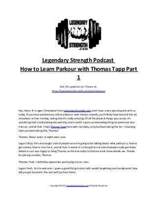 Legendary Strength Podcast
 How to Learn Parkour with Thomas Tapp Part
                      1
                                     Get this podcast on iTunes at:
                               http://legendarystrength.com/go/podcast




Hey, there. It’s Logan Christopher from LegendaryStrength.com and I have a very special guest with us
today. If you have watched any online videos or seen movies recently, you’ll likely have heard of the art
of parkour or free running, seeing that it’s really amazing. Of all the physical things you can do, it’s
something that’s really taking the world by storm and it’s quite an interesting thing to watch and also
train on, and all that. I have Thomas Tapp here with me today, who has been doing this for—how long
have you been doing this, Thomas?

Thomas: About seven or eight years now.

Logan: Okay. He’s also taught a lot of people so we’re going to be talking about what parkour is, how to
get started, how to train for it, and all that. It seems it’s a thing that not a lot of people really get those
details on so I was happy to bring Thomas on the line today to find out what those details are. Thanks
for joining us today, Thomas.

Thomas: Yeah. I definitely appreciate you having me on, man.

Logan: Yeah. You’re welcome. I guess a good thing to start with would be getting your background. How
did you get started in this and we’ll go from there.



                             Copyright © 2013 LegendaryStrength.com All Rights Reserved
 