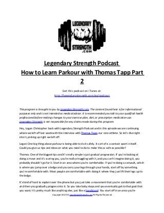Legendary Strength Podcast
 How to Learn Parkour with Thomas Tapp Part
                      2
                                     Get this podcast on iTunes at:
                               http://legendarystrength.com/go/podcast



This program is brought to you by LegendaryStrength.com. The content found here is for informational
purposes only and is not intended as medical advice. It is recommended you talk to your qualified health
professional before making changes to your exercise plan, diet, or prescription medication use.
Legendary Strength is not responsible for any claims made during this program.

Hey, Logan Christopher back with Legendary Strength Podcast and in this episode we are continuing
where we left off last week with the interview with Thomas Tapp, our core athlete. So let’s dive right
into it, picking up right we left off.

Logan: One big thing about parkour is being able to do it safely. It sort of is a contact sport in itself.
Could you give us tips and ideas on what you need to do to make this as safe as possible?

Thomas: One of the biggest tips and it’s really simple is just gradual progression. If you’re looking at
doing a move and it’s scaring you, you’re really struggling with it, and you can’t imagine doing it, you
probably shouldn’t go for it. Start in an area where you’re comfortable. If you’re doing a convault, which
is where you jump over a ledge and you carry your legs through your hands, start off by something
you’re comfortable with. Most people are comfortable with doing it where they just lift their legs up to
the ledge.

It’s kind of hard to explain over the phone but you just take a movement that you’re comfortable with
and then you gradually progress into it. So you take baby steps and you eventually get to that goal that
you want. It’s pretty much like anything else, just like a handstand. You start off in an area you’re
                             Copyright © 2013 LegendaryStrength.com All Rights Reserved
 