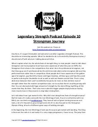 Legendary Strength Podcast Episode 10
                   Strongman Journey
                                        Get this podcast on iTunes at:
                                  http://legendarystrength.com/go/podcast

Hey there, it’s Logan Christopher and welcome to another Legendary Strength Podcast. This
should be an interesting episode. What I’ve decided to do is chronicle My Strongman Journey. I
should start off with what am I talking about with that.

When I explain what I do, the whole feats of strength thing, to most people I need to talk about
Strongman and most people at least have some awareness of what they see on ESPN, the
Strongman that is done in the competitions. But what I do is the professional strongman, not
that those guys aren’t professionals but the old-time style where what strongmen did was they
performed feats rather than in competition. Most people don’t have awareness of the golden
age of strongmen, guy like Arthur Saxon and Eugen Sandow, all those guys and how they used
to perform during the Vaudeville circuit as well as sold out theaters and all that. That is a key
distinction between them and I’ve definitely focused a lot more on that old-time style of
strength rather than the modern competitive style, not to say that there’s anything wrong with
that. You can obviously build huge amounts of strength by the stone lifting, log lifting, all the
events that they do there. That’s also more suited for bigger people simply because having
more muscle mass in those events is a big help in doing them.

Let’s talk about how I got started in this. Why did I start doing these feats of strength anyway?
My first taste of it really came with the Iron Mind bag of nails. If you’re not familiar with Iron
Mind, you can check out IronMind.com. They have all sorts of great training resources and
tools, a lot of it focused on grip strength and a lot of it is also focused on the Strongman
Olympic lifting, all sorts of different great ways of building strength.

In the beginning, the Iron Mind bag of nails was the way to get started with bending. The thing
is there are five nails in it and really it’s a very crappy progression, I have to say. The jump from



Copyright © 2012 LegendaryStrength.com All Rights Reserved
 