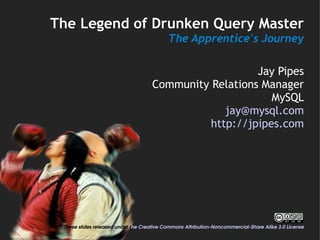 The Legend of Drunken Query Master
                                           The Apprentice's Journey

                                                        Jay Pipes
                                     Community Relations Manager
                                                           MySQL
                                                  jay@mysql.com
                                               http://jpipes.com




 These slides released under the Creative Commons Attribution­Noncommercial­Share Alike 3.0 License
