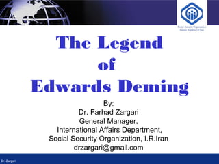 Dr. Zargari
The Legend
of
Edwards Deming
By:
Dr. Farhad Zargari
General Manager,
International Affairs Department,
Social Security Organization, I.R.Iran
drzargari@gmail.com
 
