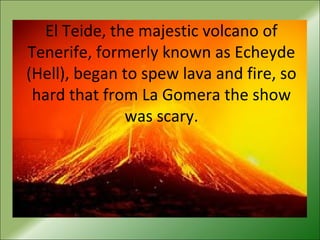 El Teide, the majestic volcano of
Tenerife, formerly known as Echeyde
(Hell), began to spew lava and fire, so
hard that from La Gomera the show
was scary.
 