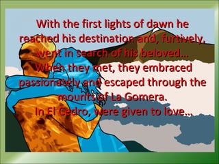 With the first lights of dawn heWith the first lights of dawn he
reached his destination and, furtively,reached his destination and, furtively,
went in search of his beloved…went in search of his beloved…
When they met, they embracedWhen they met, they embraced
passionately and escaped through thepassionately and escaped through the
mounts of La Gomera.mounts of La Gomera.
In El Cedro, were given to love…In El Cedro, were given to love…
 
