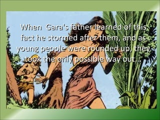 When Gara's father learned of thisWhen Gara's father learned of this
fact he stormed after them, and asfact he stormed after them, and as
young people were rounded up, theyyoung people were rounded up, they
took the only possible way out...took the only possible way out...
 