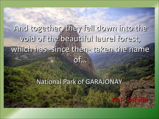 And together, they fell down into theAnd together, they fell down into the
void of the beautiful laurel forest,void of the beautiful laurel forest,
which has -since then- taken the namewhich has -since then- taken the name
of…of…
National Park of GARAJONAYNational Park of GARAJONAY
M.F. SerafínM.F. Serafín
 