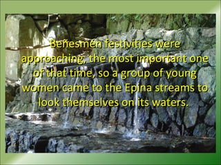 Beñesmén festivities wereBeñesmén festivities were
approaching, the most important oneapproaching, the most important one
of that time, so a group of youngof that time, so a group of young
women came to the Epina streams towomen came to the Epina streams to
look themselves on its waters.look themselves on its waters.
 