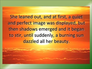 She leaned out, and at first, a quietShe leaned out, and at first, a quiet
and perfect image was displayed, butand perfect image was displayed, but
then shadows emerged and it beganthen shadows emerged and it began
to stir, until suddenly, a burning sunto stir, until suddenly, a burning sun
dazzled all her beauty.dazzled all her beauty.
 