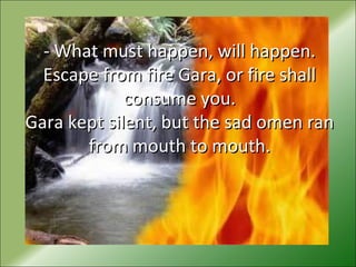 - What must happen, will happen.- What must happen, will happen.
Escape from fire Gara, or fire shallEscape from fire Gara, or fire shall
consume you.consume you.
Gara kept silent, but the sad omen ranGara kept silent, but the sad omen ran
from mouth to mouth.from mouth to mouth.
 