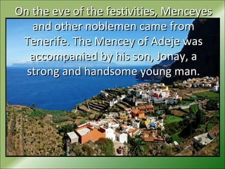 On the eve of the festivities, MenceyesOn the eve of the festivities, Menceyes
and other noblemen came fromand other noblemen came from
Tenerife. The Mencey of Adeje wasTenerife. The Mencey of Adeje was
accompanied by his son, Jonay, aaccompanied by his son, Jonay, a
strong and handsome young man.strong and handsome young man.
 