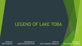 LEGEND OF LAKE TOBA
DESIGN BY
BRATYA ADYANA
REARRANGE BY
CAROLINE MELANIE PUTRI
TEXTS BY
CINDY HERAWATI KUSUMA W
PICTURE BY
DIAH WAHYU ISTIQOMAH
 