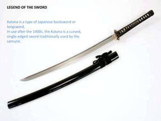 LEGEND OF THE SWORDKatana is a type of Japanese backsword or longsword. In use after the 1400s, the Katana is a curved,single-edged sword traditionally used by the samurai. 