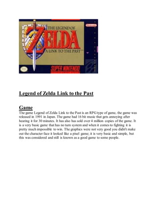Legend of Zelda Link to the Past 
Game 
The game Legend of Zelda Link to the Past is an RPG type of game, the game was 
released in 1991 in Japan. The game had 16 bit music that gets annoying after 
hearing it for 30 minutes. It has also has sold over 4 million copies of the game. It 
is a very basic game that has no turn system and when it comes to fighting it is 
pretty much impossible to win. The graphics were not very good you didn't make 
out the character face it looked like a pixel game; it is very basic and simple, but 
this was considered and still is known as a good game to some people. 
 