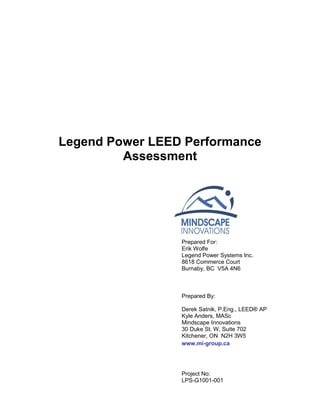Legend Power LEED Performance
Assessment
Prepared For:
Erik Wolfe
Legend Power Systems Inc.
8618 Commerce Court
Burnaby, BC V5A 4N6
Prepared By:
Derek Satnik, P.Eng., LEED® AP
Kyle Anders, MASc
Mindscape Innovations
30 Duke St. W, Suite 702
Kitchener, ON N2H 3W5
www.mi-group.ca
Project No:
LPS-G1001-001
 