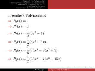 Legendre’s Polynomials
 Examples of Legendre’s Polynomials
     Generating Function for Pn (x)
                Rodrigue’s Formula
     Recurrence Relations for Pn (x)




Legendre’s Polynomials:
⇒ P0 (x) = 1
⇒ P1 (x) = x
            1
⇒ P2 (x) = (3x2 − 1)
            2
            1
⇒ P3 (x) = (5x3 − 3x)
            2
            1
⇒ P4 (x) = (35x3 − 30x2 + 3)
            8
            1
⇒ P5 (x) = (63x5 − 70x3 + 15x)
            8

                         N. B. Vyas    Legendre’s Function
 