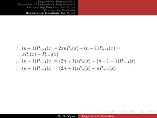Legendre’s Polynomials
Examples of Legendre’s Polynomials
    Generating Function for Pn (x)
               Rodrigue’s Formula
    Recurrence Relations for Pn (x)




∴ (n + 1)Pn+1 (x) − 2xnPn (x) + (n − 1)Pn−1 (x) =
  xPn (x) − Pn−1 (x)
∴ (n + 1)Pn+1 (x) = (2n + 1)xPn (x) − (n − 1 + 1)Pn−1 (x)
∴ (n + 1)Pn+1 (x) = (2n + 1)xPn (x) − nPn−1 (x)




                        N. B. Vyas    Legendre’s Function
 