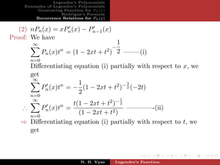 Legendre’s Polynomials
     Examples of Legendre’s Polynomials
         Generating Function for Pn (x)
                    Rodrigue’s Formula
         Recurrence Relations for Pn (x)


   (2) nPn (x) = xPn (x) − Pn−1 (x)
Proof: We have
        ∞                                  1
                                           −
                    n
             Pn (x)t = (1 − 2xt +      t2 ) 2    ——–(i)
       n=0
       Diﬀerentiating equation (i) partially with respect to x, we
       get
        ∞
                       1                 3
           Pn (x)tn = − (1 − 2xt + t2 )− 2 (−2t)
                       2
       n=0
        ∞                                    1
                    t(1 − 2xt + t2 )− 2
                    n
   ∴     Pn (x)t =                      ————-(ii)
                      (1 − 2xt + t2 )
     n=0
   ⇒ Diﬀerentiating equation (i) partially with respect to t, we
     get



                             N. B. Vyas    Legendre’s Function
 