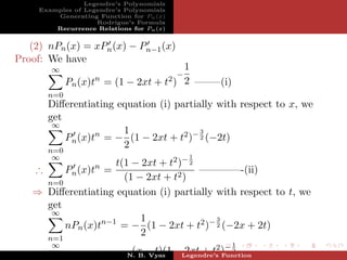 Legendre’s Polynomials
     Examples of Legendre’s Polynomials
         Generating Function for Pn (x)
                    Rodrigue’s Formula
         Recurrence Relations for Pn (x)


   (2) nPn (x) = xPn (x) − Pn−1 (x)
Proof: We have
        ∞                                  1
                                           −
                    n
             Pn (x)t = (1 − 2xt +      t2 ) 2   ——–(i)
       n=0
       Diﬀerentiating equation (i) partially with respect to x, we
       get
        ∞
                       1                 3
           Pn (x)tn = − (1 − 2xt + t2 )− 2 (−2t)
                       2
       n=0
        ∞                                   1
                    t(1 − 2xt + t2 )− 2
                    n
   ∴     Pn (x)t =                      ————-(ii)
                      (1 − 2xt + t2 )
     n=0
   ⇒ Diﬀerentiating equation (i) partially with respect to t, we
     get
      ∞
                          1                3
         nPn (x)tn−1 = − (1 − 2xt + t2 )− 2 (−2x + 2t)
                          2
       n=1
        ∞                                                1
                        n−1    (x − t)(1 −Legendre’s )− 2
                              N. B. Vyas
                                           2xt + t2 Function
 