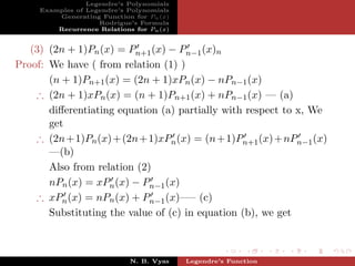 Legendre’s Polynomials
     Examples of Legendre’s Polynomials
         Generating Function for Pn (x)
                    Rodrigue’s Formula
         Recurrence Relations for Pn (x)


   (3) (2n + 1)Pn (x) = Pn+1 (x) − Pn−1 (x)n
Proof: We have ( from relation (1) )
       (n + 1)Pn+1 (x) = (2n + 1)xPn (x) − nPn−1 (x)
    ∴ (2n + 1)xPn (x) = (n + 1)Pn+1 (x) + nPn−1 (x) — (a)
       diﬀerentiating equation (a) partially with respect to x, We
       get
    ∴ (2n + 1)Pn (x) + (2n + 1)xPn (x) = (n + 1)Pn+1 (x) + nPn−1 (x)
       —(b)
       Also from relation (2)
       nPn (x) = xPn (x) − Pn−1 (x)
    ∴ xPn (x) = nPn (x) + Pn−1 (x)—– (c)
       Substituting the value of (c) in equation (b), we get



                             N. B. Vyas    Legendre’s Function
 