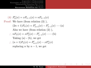 Legendre’s Polynomials
     Examples of Legendre’s Polynomials
         Generating Function for Pn (x)
                    Rodrigue’s Formula
         Recurrence Relations for Pn (x)




   (4) Pn (x) = xPn−1 (x) + nPn−1 (x)
Proof: We have (from relation (3) ),
       (2n + 1)Pn (x) = Pn+1 (x) − Pn−1 (x) —–(a)
       Also we have (from relation (2) ),
    ∴ nPn (x) = xPn (x) − Pn−1 (x) ——(b)
       Taking (a) - (b), we get
    ∴ (n + 1)Pn (x) = Pn+1 (x) − xPn (x)
       replacing n by n − 1, we get




                             N. B. Vyas    Legendre’s Function
 