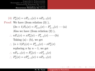 Legendre’s Polynomials
     Examples of Legendre’s Polynomials
         Generating Function for Pn (x)
                    Rodrigue’s Formula
         Recurrence Relations for Pn (x)




   (4) Pn (x) = xPn−1 (x) + nPn−1 (x)
Proof: We have (from relation (3) ),
       (2n + 1)Pn (x) = Pn+1 (x) − Pn−1 (x) —–(a)
       Also we have (from relation (2) ),
    ∴ nPn (x) = xPn (x) − Pn−1 (x) ——(b)
       Taking (a) - (b), we get
    ∴ (n + 1)Pn (x) = Pn+1 (x) − xPn (x)
       replacing n by n − 1, we get
    ∴ nPn−1 (x) = Pn (x) − xPn−1 (x)
    ∴ Pn (x) = xPn−1 (x) + nPn−1 (x)



                             N. B. Vyas    Legendre’s Function
 