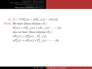 Legendre’s Polynomials
     Examples of Legendre’s Polynomials
         Generating Function for Pn (x)
                    Rodrigue’s Formula
         Recurrence Relations for Pn (x)




   (5) (1 − x2 )Pn (x) = n[Pn−1 (x) − xPn (x)]
Proof: We have (from relation (4) )
       Pn (x) = xPn−1 (x) + nPn−1 (x) ——- (a)
       also we have (from relation (2) )
       nPn (x) = xPn (x) − Pn−1 (x)
       xPn (x) = nPn (x) + Pn−1 (x) ——– (b)




                             N. B. Vyas    Legendre’s Function
 