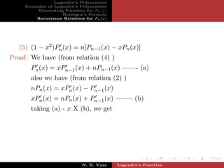 Legendre’s Polynomials
     Examples of Legendre’s Polynomials
         Generating Function for Pn (x)
                    Rodrigue’s Formula
         Recurrence Relations for Pn (x)




   (5) (1 − x2 )Pn (x) = n[Pn−1 (x) − xPn (x)]
Proof: We have (from relation (4) )
       Pn (x) = xPn−1 (x) + nPn−1 (x) ——- (a)
       also we have (from relation (2) )
       nPn (x) = xPn (x) − Pn−1 (x)
       xPn (x) = nPn (x) + Pn−1 (x) ——– (b)
       taking (a) - x X (b), we get




                             N. B. Vyas    Legendre’s Function
 