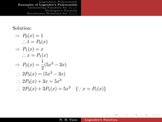 Legendre’s Polynomials
  Examples of Legendre’s Polynomials
      Generating Function for Pn (x)
                 Rodrigue’s Formula
      Recurrence Relations for Pn (x)




Solution:
 ⇒ P0 (x) = 1
   ∴ 1 = P0 (x)
 ⇒ P1 (x) = x
   ∴ x = P1 (x)
            1
 ⇒ P3 (x) = (5x3 − 3x)
            2
 ∴ 2P3 (x) = (5x3 − 3x)
 ∴ 2P3 (x) + 3x = 5x3
 ∴ 2P3 (x) + 3P1 (x) = 5x3          { x = P1 (x)}




                          N. B. Vyas    Legendre’s Function
 
