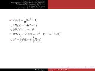 Legendre’s Polynomials
 Examples of Legendre’s Polynomials
     Generating Function for Pn (x)
                Rodrigue’s Formula
     Recurrence Relations for Pn (x)




           1
⇒ P2 (x) = (3x2 − 1)
           2
∴ 2P2 (x) = (3x2 − 1)
∴ 2P2 (x) + 1 = 3x2
∴ 2P2 (x) + P0 (x) = 3x2 { 1 = P0 (x)}
        2          1
∴ x2 = P2 (x) + P0 (x)
        3          3




                         N. B. Vyas    Legendre’s Function
 