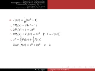 Legendre’s Polynomials
 Examples of Legendre’s Polynomials
     Generating Function for Pn (x)
                Rodrigue’s Formula
     Recurrence Relations for Pn (x)




           1
⇒ P2 (x) = (3x2 − 1)
           2
∴ 2P2 (x) = (3x2 − 1)
∴ 2P2 (x) + 1 = 3x2
∴ 2P2 (x) + P0 (x) = 3x2 { 1 = P0 (x)}
        2          1
∴ x2 = P2 (x) + P0 (x)
        3          3
  Now, f (x) = x3 + 2x2 − x − 3




                         N. B. Vyas    Legendre’s Function
 