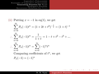 Legendre’s Polynomials
  Examples of Legendre’s Polynomials
      Generating Function for Pn (x)
                 Rodrigue’s Formula
      Recurrence Relations for Pn (x)




(ii) Putting x = −1 in eq(1), we get
     ∞
                                          1
           Pn (−1)tn = (1 + 2t + t2 )− 2 = (1 + t)−1
     n=0
      ∞
                          1
 ∴         Pn (−1)tn =       = 1 − t + t2 − t3 + ...
                         1+t
     n=0
      ∞                   ∞
 ∴         Pn (−1)tn =        (−1)n tn
     n=0                 n=0
     Comparing coeﬃcients of tn , we get
     Pn (−1) = (−1)n



                          N. B. Vyas     Legendre’s Function
 