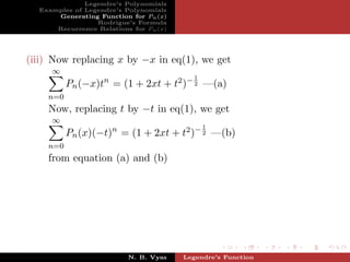 Legendre’s Polynomials
  Examples of Legendre’s Polynomials
      Generating Function for Pn (x)
                 Rodrigue’s Formula
      Recurrence Relations for Pn (x)




(iii) Now replacing x by −x in eq(1), we get
     ∞
                                          1
          Pn (−x)tn = (1 + 2xt + t2 )− 2 —(a)
    n=0
    Now, replacing t by −t in eq(1), we get
     ∞
                                              1
          Pn (x)(−t)n = (1 + 2xt + t2 )− 2 —(b)
    n=0
    from equation (a) and (b)




                          N. B. Vyas    Legendre’s Function
 