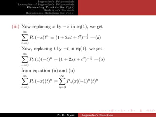 Legendre’s Polynomials
  Examples of Legendre’s Polynomials
      Generating Function for Pn (x)
                 Rodrigue’s Formula
      Recurrence Relations for Pn (x)




(iii) Now replacing x by −x in eq(1), we get
     ∞
                                           1
          Pn (−x)tn = (1 + 2xt + t2 )− 2 —(a)
    n=0
    Now, replacing t by −t in eq(1), we get
     ∞
                                               1
          Pn (x)(−t)n = (1 + 2xt + t2 )− 2 —(b)
    n=0
    from equation (a) and (b)
     ∞                      ∞
                      n
          Pn (−x)(t) =           Pn (x)(−1)n (t)n
    n=0                    n=0




                          N. B. Vyas    Legendre’s Function
 
