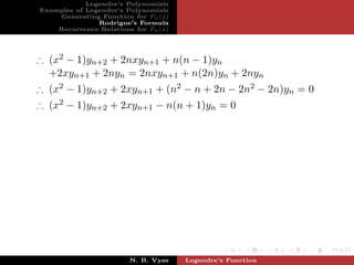 Legendre’s Polynomials
Examples of Legendre’s Polynomials
    Generating Function for Pn (x)
               Rodrigue’s Formula
    Recurrence Relations for Pn (x)




∴ (x2 − 1)yn+2 + 2nxyn+1 + n(n − 1)yn
  +2xyn+1 + 2nyn = 2nxyn+1 + n(2n)yn + 2nyn
∴ (x2 − 1)yn+2 + 2xyn+1 + (n2 − n + 2n − 2n2 − 2n)yn = 0
∴ (x2 − 1)yn+2 + 2xyn+1 − n(n + 1)yn = 0




                        N. B. Vyas    Legendre’s Function
 