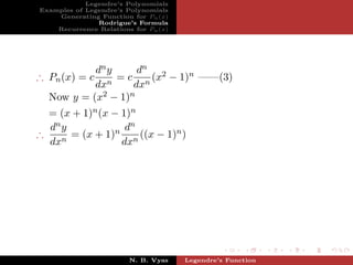 Legendre’s Polynomials
Examples of Legendre’s Polynomials
    Generating Function for Pn (x)
               Rodrigue’s Formula
    Recurrence Relations for Pn (x)




           dn y     dn
∴ Pn (x) = c    = c n (x2 − 1)n ——(3)
           dxn     dx
  Now y = (x2 − 1)n
  = (x + 1)n (x − 1)n
  dn y             dn
∴      = (x + 1)n n ((x − 1)n )
  dxn             dx




                        N. B. Vyas    Legendre’s Function
 