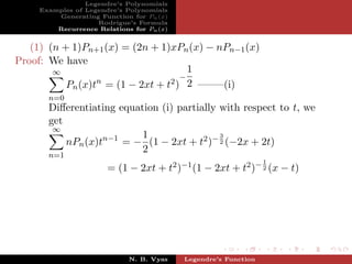 Legendre’s Polynomials
     Examples of Legendre’s Polynomials
         Generating Function for Pn (x)
                    Rodrigue’s Formula
         Recurrence Relations for Pn (x)


   (1) (n + 1)Pn+1 (x) = (2n + 1)xPn (x) − nPn−1 (x)
Proof: We have
        ∞                              1
                                     −
                  n               2 ) 2 ——–(i)
           Pn (x)t = (1 − 2xt + t
       n=0
       Diﬀerentiating equation (i) partially with respect to t, we
       get
        ∞
                           1                 3
           nPn (x)tn−1 = − (1 − 2xt + t2 )− 2 (−2x + 2t)
                           2
       n=1
                                                                 1
                       = (1 − 2xt + t2 )−1 (1 − 2xt + t2 )− 2 (x − t)




                             N. B. Vyas    Legendre’s Function
 