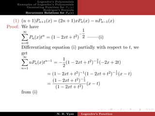 Legendre’s Polynomials
     Examples of Legendre’s Polynomials
         Generating Function for Pn (x)
                    Rodrigue’s Formula
         Recurrence Relations for Pn (x)


   (1) (n + 1)Pn+1 (x) = (2n + 1)xPn (x) − nPn−1 (x)
Proof: We have
        ∞                              1
                                     −
                  n               2 ) 2 ——–(i)
           Pn (x)t = (1 − 2xt + t
       n=0
       Diﬀerentiating equation (i) partially with respect to t, we
       get
        ∞
                           1                 3
           nPn (x)tn−1 = − (1 − 2xt + t2 )− 2 (−2x + 2t)
                           2
       n=1
                                                                 1
                       = (1 − 2xt + t2 )−1 (1 − 2xt + t2 )− 2 (x − t)
                                           1
                         (1 − 2xt + t2 )− 2
                       =                     (x − t)
                           (1 − 2xt + t2 )
       from (i)



                             N. B. Vyas    Legendre’s Function
 