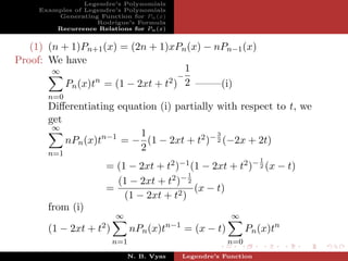 Legendre’s Polynomials
     Examples of Legendre’s Polynomials
         Generating Function for Pn (x)
                    Rodrigue’s Formula
         Recurrence Relations for Pn (x)


   (1) (n + 1)Pn+1 (x) = (2n + 1)xPn (x) − nPn−1 (x)
Proof: We have
        ∞                              1
                                     −
                  n               2 ) 2 ——–(i)
           Pn (x)t = (1 − 2xt + t
       n=0
       Diﬀerentiating equation (i) partially with respect to t, we
       get
        ∞
                           1                 3
           nPn (x)tn−1 = − (1 − 2xt + t2 )− 2 (−2x + 2t)
                           2
       n=1
                                                                         1
                       = (1 − 2xt + t2 )−1 (1 − 2xt + t2 )− 2 (x − t)
                                           1
                         (1 − 2xt + t2 )− 2
                       =                     (x − t)
                           (1 − 2xt + t2 )
       from (i)
                            ∞                                   ∞
                                             n−1
       (1 − 2xt +    t2 )         nPn (x)t         = (x − t)         Pn (x)tn
                            n=1                                n=0
                                N. B. Vyas         Legendre’s Function
 