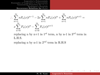 Legendre’s Polynomials
Examples of Legendre’s Polynomials
    Generating Function for Pn (x)
               Rodrigue’s Formula
    Recurrence Relations for Pn (x)


    ∞                             ∞                   ∞
∴        nPn (x)tn−1 − 2x               nPn (x)tn +         nPn (x)tn+1 =
    n=1                           n=1                 n=1
      ∞                    ∞
    x         Pn (x)tn −         Pn (x)tn+1
        n=0                n=0
    replacing n by n+1 in 1st term, n by n-1 in 3rd term in
    L.H.S.
    replacing n by n-1 in 2nd term in R.H.S




                            N. B. Vyas      Legendre’s Function
 