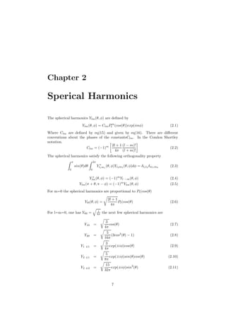 Chapter 2

Sperical Harmonics
The spherical harmonics Ylm (θ, φ) are deﬁned by
Ylm (θ, φ) = Clm Plm (cos(θ))exp(imφ)

(2.1)

Where Clm are deﬁned by eq(15) and given by eq(16). There are diﬀerent
conventions about the phases of the constantsClm . In the Condon Shortley
notation.
2l + 1 (l − m)!
(2.2)
Clm = (−1)m
4π (l + m)!
The spherical harmonics satisfy the following orthogonality property
π

2π

Yl∗m1 (θ, φ)Yl2 m2 (θ, φ)dφ = δl1 l2 δm1 m2
1

sin(θ)dθ
0

(2.3)

0
∗
Ylm (θ, φ) = (−1)m Yl −m (θ, φ)
Ylm (π + θ, π − φ) = (−1)m Ylm (θ, φ)

(2.4)
(2.5)

For m=0 the spherical harmonics are proportional to Pl (cos(θ)
Yl0 (θ, φ) =
1
4π

For l=m=0, one has Y00 =
Y10

=

Y20

=

Y1

±1

=

Y2

±1

=

Y2

±2

=

2l + 1
Pl (cos(θ)
4π

(2.6)

the next few spherical harmonics are
3
cos(θ)
4π
5
(3cos2 (θ) − 1)
16π
3
exp(±iφ)cos(θ)
4π
5
exp(±iφ)sin(θ)cos(θ)
8π
15
exp(±iφ)sin2 (θ)
32π

7

(2.7)
(2.8)
(2.9)
(2.10)
(2.11)

 