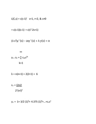 L(C,s) = c(s-1)r
s=1, r=2, & c≠0
= c(s-1)(s-1) = c(s2
-2s+1)
(1-s2
)y´´(s) - 2sy´(s) + λ y(s) = 0
∞
y1 = c0 + ∑ c2ks2k
k=1
λ = n(n+1) = 2(2+1) = 6
cn = (2n)!
2n
(n!)2
y1 = 1+ 3/2 (1)2
+ 4.375 (1)4
+…+cnsn