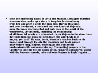 •   Both the increasing cases of Leyla and Majnun. Leyla gets married
    someone else, make up a story to keep her husband away
    from her and after a while the man dies. During this time,
    and over the desert, a thousand and one kinds of Majnun’s
    pain. Becomes disconnected and only lives in the spirit of the
    wholeworld. Leyla's body, including the relationship
    of all financial assets are exhausted. Layla Majnun in the desert one
    day finds him, but does not recognize him and "Leyla is in
    me,my, you are?" He says. Leyla, Mecnun’s reaches back to his
    house, and through Elevate the moments and Leyla passed
    away before long. Majnun, sobbing as she went to the
    tomb extends life and made ​him cry. The wailing prayers to the
    Creator to take his life, he wants Leyla. Prayer is considered, along
    with the heavens sounds, minstrel lover Majnun to Leyla' regains ...
 