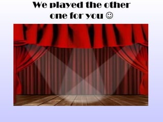 We played the other
   one for you 
 