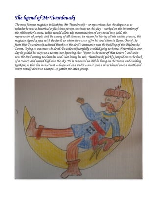 The legend of Mr Twardowski
The most famous magician in Kraków, Mr Twardowski – so mysterious that the dispute as to
whether he was a historical or fictitious person continues to this day – worked on the invention of
the philosopher’s stone, which would allow the transmutation of any metal into gold, the
rejuvenation of people, and the curing of all illnesses. In return for having all his wishes granted, the
magician signed a pact with the devil, to whom he was to offer his soul when in Rome. One of the
feats that Twardowski achieved thanks to the devil’s assistance was the building of the Błędowska
Desert. Trying to outsmart the devil, Twardowski carefully avoided going to Rome. Nevertheless, one
day he guided his steps to a tavern, not knowing that “Rome is the name of that tavern”, and soon
saw the devil coming to claim his soul. Not losing his wit, Twardowski quickly jumped on to the back
of a rooster, and soared high into the sky. He is rumoured to still be living on the Moon and avoiding
Kraków, so that his manservant – disguised as a spider – must spin a silver thread once a month and
lower himself down to Kraków, to gather the latest gossip.
 