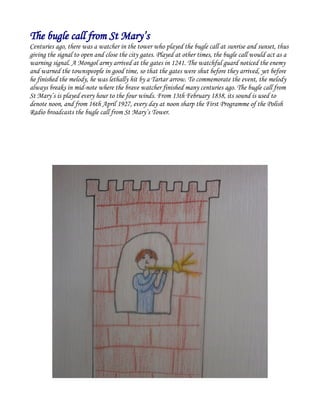 The bugle call from St Mary’s
Centuries ago, there was a watcher in the tower who played the bugle call at sunrise and sunset, thus
giving the signal to open and close the city gates. Played at other times, the bugle call would act as a
warning signal. A Mongol army arrived at the gates in 1241. The watchful guard noticed the enemy
and warned the townspeople in good time, so that the gates were shut before they arrived, yet before
he finished the melody, he was lethally hit by a Tartar arrow. To commemorate the event, the melody
always breaks in mid-note where the brave watcher finished many centuries ago. The bugle call from
St Mary’s is played every hour to the four winds. From 13th February 1838, its sound is used to
denote noon, and from 16th April 1927, every day at noon sharp the First Programme of the Polish
Radio broadcasts the bugle call from St Mary’s Tower.
 