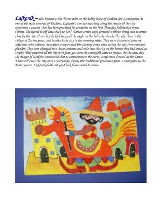 Lajkonik –also known as the Tartar rider or the hobby-horse of Kraków (or Zwierzyniec) is
one of the main symbols of Kraków. Lajkonik’s cortege marching along the streets of the city
represents a custom that has been practised for centuries on the first Thursday following Corpus
Christi. The legend itself dates back to 1287. Tartar armies crept forward without being seen to arrive
close by the city. Here they decided to spend the night in the bulrushes by the Vistula, close to the
village of Zwierzyniec, and to attack the city in the morning mists. They were discovered there by
raftsmen, who without hesitation overpowered the sleeping army, thus saving the city from ruin and
plunder. They soon changed into Asian costume and rode into the city on the horses they had seized as
trophy. They inspired all the city with fear, yet soon the townsfolk came to rejoice. On the same day
the Mayor of Kraków announced that to commemorate the event, a raftsman dressed as the Tartar
Khan will enter the city once a yearToday, during the traditional procession from Zwierzyniec to the
Main Square, Lajkonik deals out good luck blows with his mace.
 