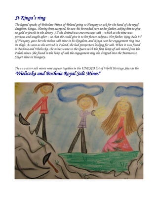 St Kinga’s ring
The legend speaks of Bolesław Prince of Poland going to Hungary to ask for the hand of the royal
daughter, Kinga.. Having been accepted, he saw his betrothed turn to her father, asking him to give
no gold or jewels in the dowry. All she desired was one treasure: salt – which at the time was
precious and sought after – so that she could give it to her future subjects. Her father, King Bela IV
of Hungary, gave her the richest salt mine in his kingdom, and Kinga cast her engagement ring into
its shaft. As soon as she arrived in Poland, she had prospectors looking for salt. When it was found
in Bochnia and Wieliczka, the miners came to the Queen with the first lump of salt mined from the
Polish mines. She found in the lump of salt the engagement ring she dropped into the Marmarosz
Sziget mine in Hungary.
The two sister salt mines now appear together in the UNESCO list of World Heritage Sites as the
"Wieliczka and Bochnia Royal Salt Mines"
 
